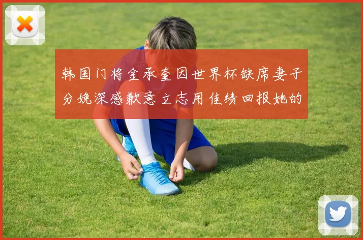 韩国门将金承奎因世界杯缺席妻子分娩深感歉意立志用佳绩回报她的支持