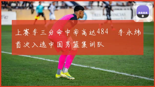 上赛季三分命中率高达484偰李永炜首次入选中国男篮集训队