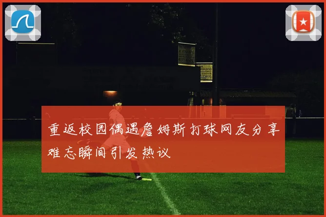 重返校园偶遇詹姆斯打球网友分享难忘瞬间引发热议