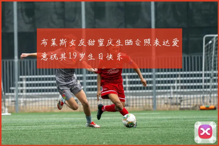 布莱斯女友甜蜜庆生晒合照表达爱意祝其19岁生日快乐