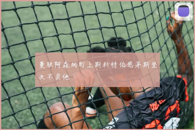 曼联阿森纳盯上斯科特伯恩茅斯坚决不卖他