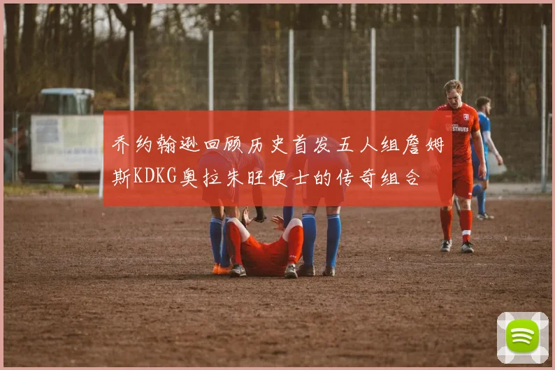 乔约翰逊回顾历史首发五人组詹姆斯KDKG奥拉朱旺便士的传奇组合