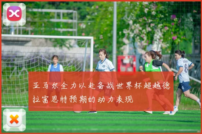 亚马尔全力以赴备战世界杯超越德拉富恩特预期的动力表现