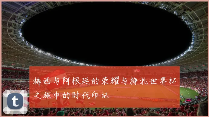 梅西与阿根廷的荣耀与挣扎世界杯之旅中的时代印记