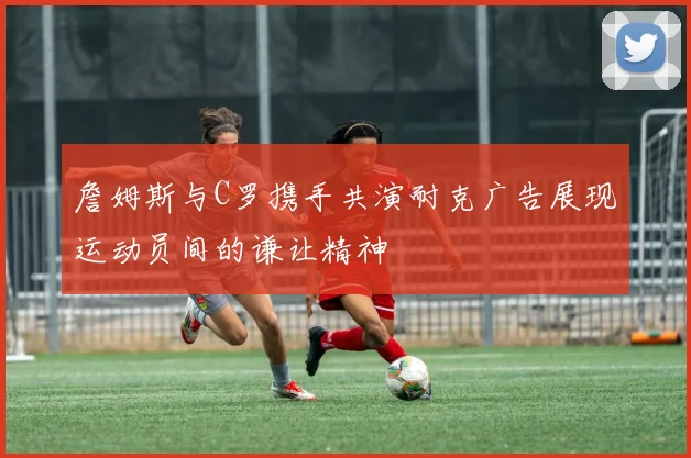 詹姆斯与C罗携手共演耐克广告展现运动员间的谦让精神