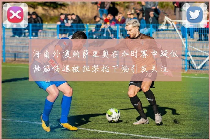 河南外援纳萨里奥在加时赛中疑似抽筋伤退被担架抬下场引发关注