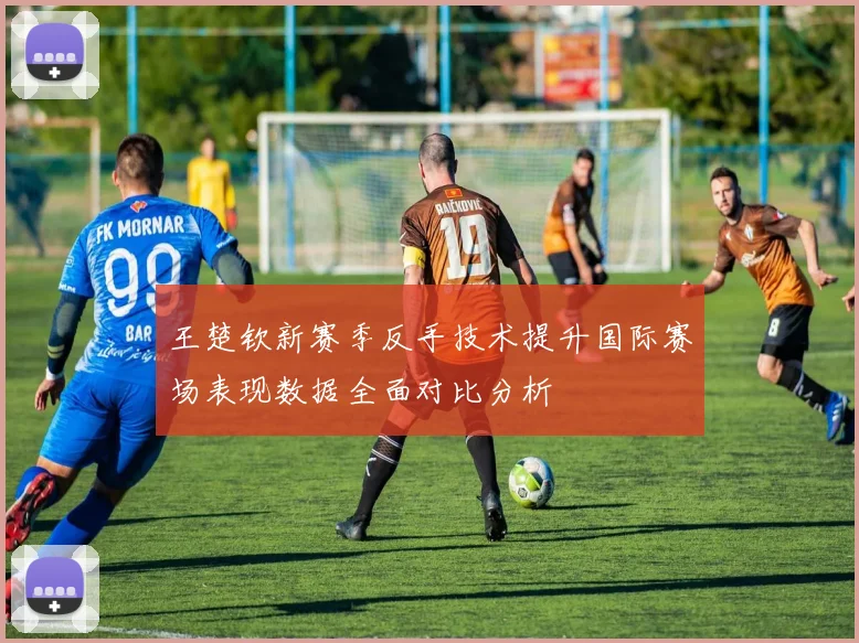 王楚钦新赛季反手技术提升国际赛场表现数据全面对比分析