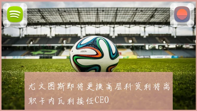 尤文图斯即将更换高层科莫利将离职卡内瓦利接任CEO