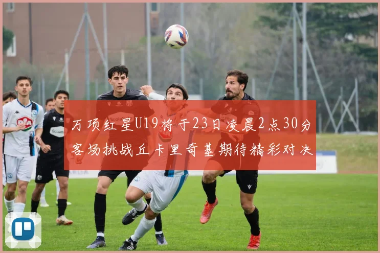 万项红星U19将于23日凌晨2点30分客场挑战丘卡里奇基期待精彩对决