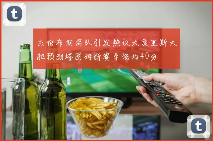 杰伦布朗离队引发热议大莫里斯大胆预测塔图姆新赛季场均40分