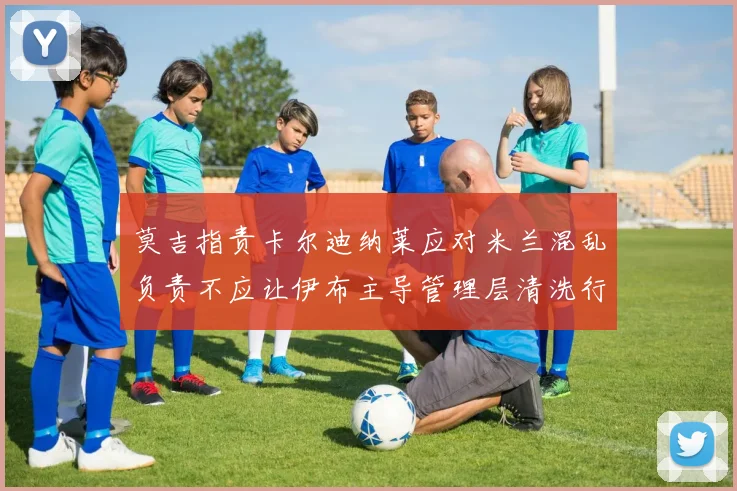 莫吉指责卡尔迪纳莱应对米兰混乱负责不应让伊布主导管理层清洗行动