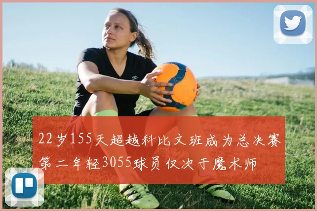 22岁155天超越科比文班成为总决赛第二年轻3055球员仅次于魔术师
