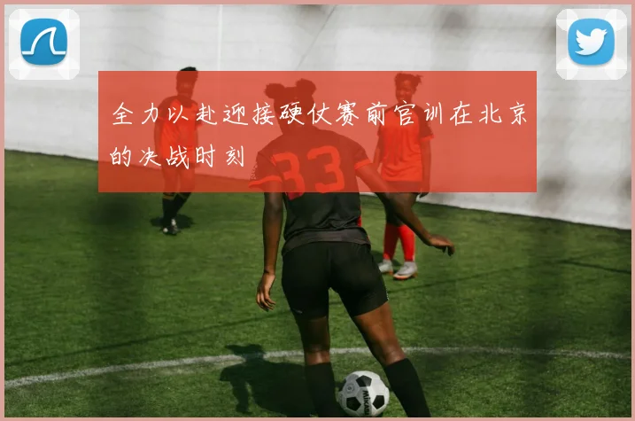 全力以赴迎接硬仗赛前官训在北京的决战时刻