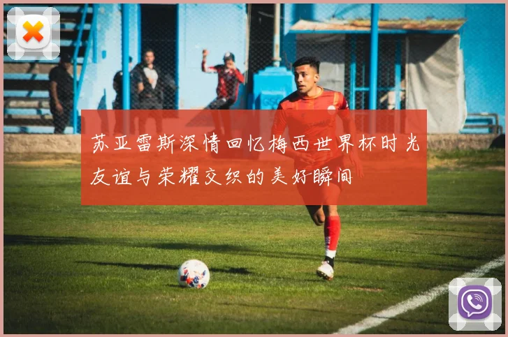 苏亚雷斯深情回忆梅西世界杯时光友谊与荣耀交织的美好瞬间