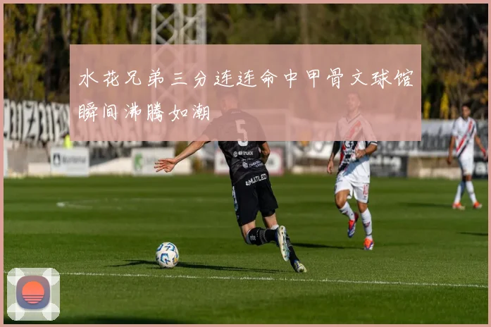 水花兄弟三分连连命中甲骨文球馆瞬间沸腾如潮