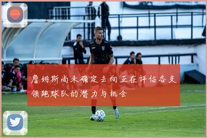 詹姆斯尚未确定去向正在评估各支领跑球队的潜力与机会